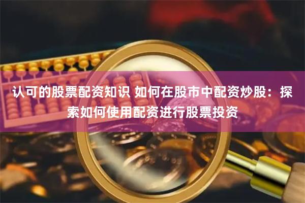 认可的股票配资知识 如何在股市中配资炒股：探索如何使用配资进行股票投资