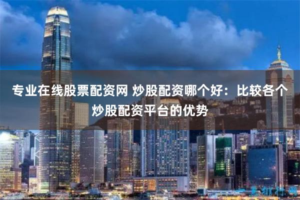 专业在线股票配资网 炒股配资哪个好：比较各个炒股配资平台的优势