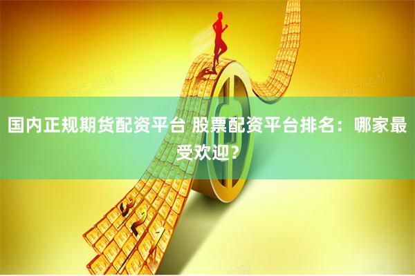 国内正规期货配资平台 股票配资平台排名：哪家最受欢迎？