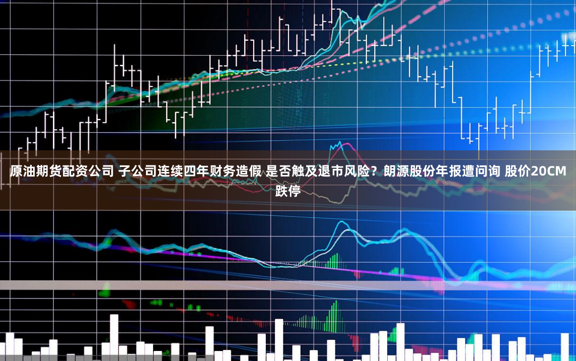 原油期货配资公司 子公司连续四年财务造假 是否触及退市风险？朗源股份年报遭问询 股价20CM跌停