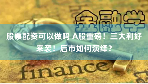 股票配资可以做吗 A股重磅！三大利好来袭！后市如何演绎？
