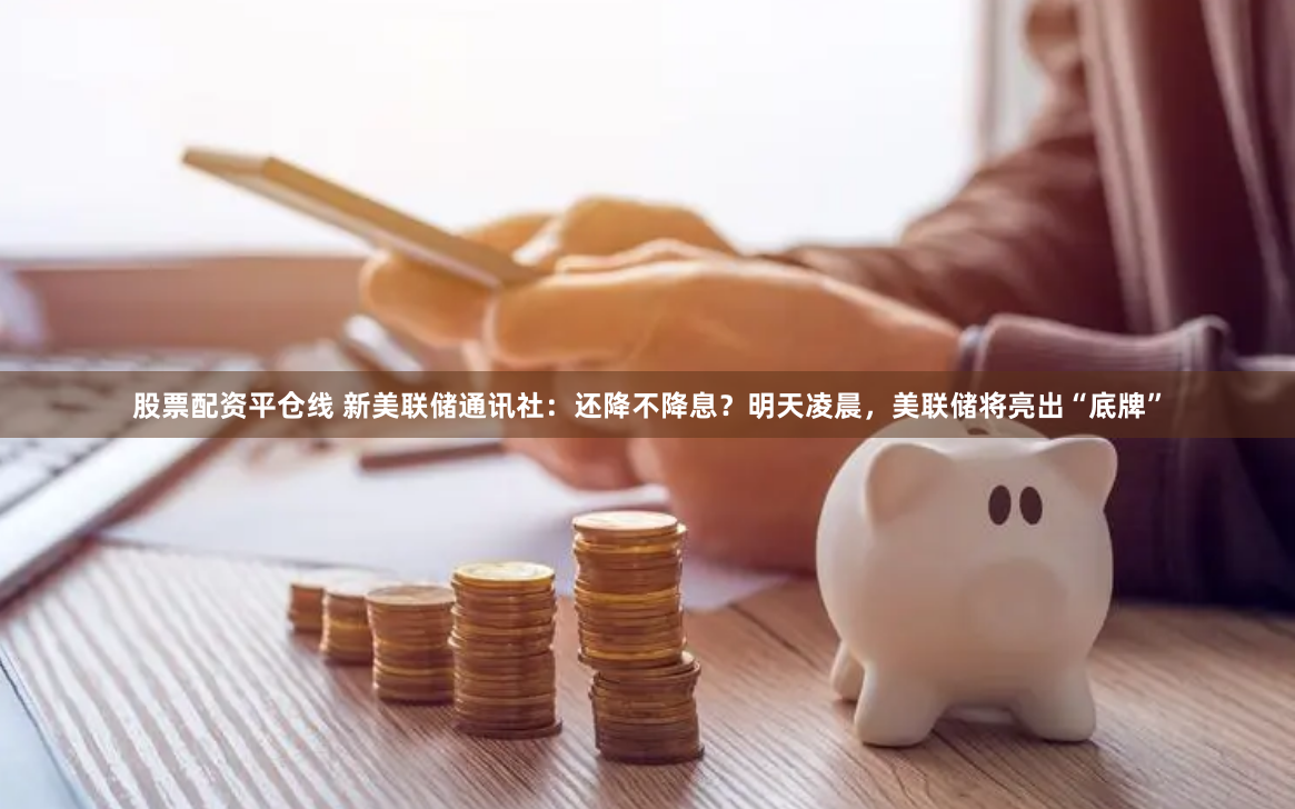 股票配资平仓线 新美联储通讯社：还降不降息？明天凌晨，美联储将亮出“底牌”