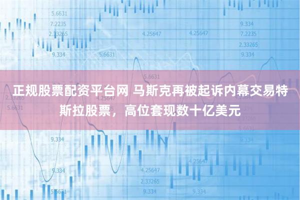 正规股票配资平台网 马斯克再被起诉内幕交易特斯拉股票，高位套现数十亿美元