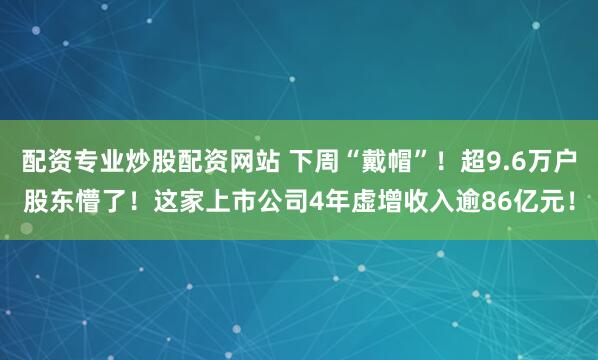 配资专业炒股配资网站 下周“戴帽”！超9.6万户股东懵了！这家上市公司4年虚增收入逾86亿元！