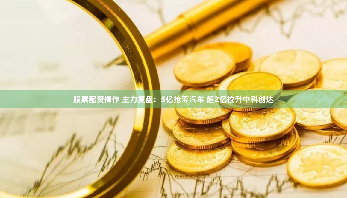 股票配资操作 主力复盘：5亿抢筹汽车 超2亿拉升中科创达