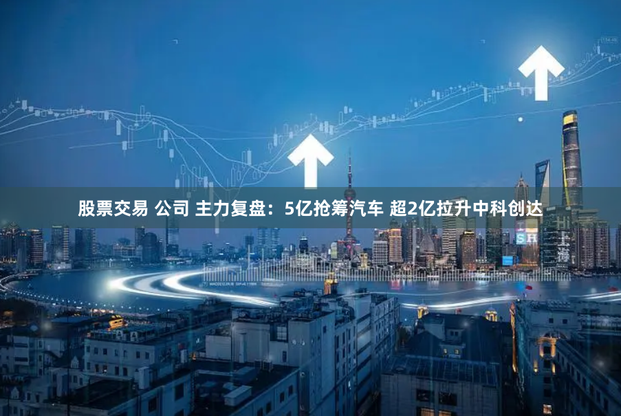 股票交易 公司 主力复盘：5亿抢筹汽车 超2亿拉升中科创达