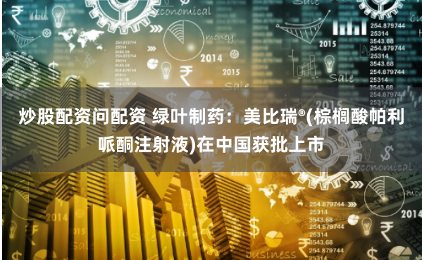 炒股配资问配资 绿叶制药：美比瑞®(棕榈酸帕利哌酮注射液)在中国获批上市