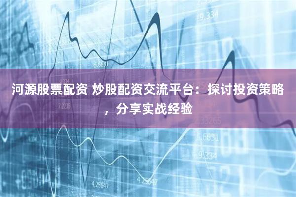 河源股票配资 炒股配资交流平台：探讨投资策略，分享实战经验
