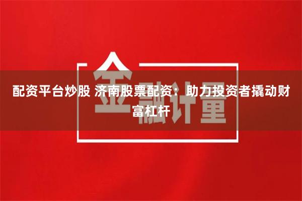 配资平台炒股 济南股票配资：助力投资者撬动财富杠杆